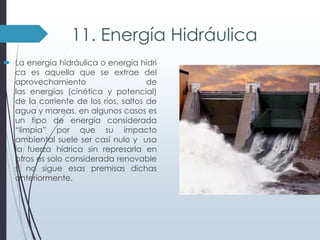11. Energía Hidráulica
 La energía hidráulica o energía hídri
ca es aquella que se extrae del
aprovechamiento
de
las energías (cinética y potencial)
de la corriente de los ríos, saltos de
agua y mareas, en algunos casos es
un tipo de energía considerada
“limpia” por que su impacto
ambiental suele ser casi nulo y usa
la fuerza hídrica sin represarla en
otros es solo considerada renovable
si no sigue esas premisas dichas
anteriormente.

 