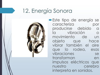 12. Energía Sonora
Este tipo de energía se
caracteriza
por
producirse debido a
la
vibración
o
movimiento
de
un
objeto
que
hace
vibrar también el aire
que lo rodea, esas
vibraciones
se
transforman
en
impulsos eléctricos que
nuestro
cerebro
interpreta en sonidos.

 