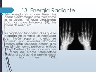 13. Energía Radiante

 Esta energía es la que tienen las
ondas electromagnéticas tales como
la luz visible, los rayos ultravioletas
(UV), los rayos infrarrojos (IR), las
ondas de radio, etc.

 Su propiedad fundamental es que se
propaga en el vació sin necesidad
de ningún soporte material, se
trasmite por unidades llamadas
fotones estas unidades actúan a su
vez también como partículas, el físico
Albert Einstein planteo todo esto en
su teoría del efecto fotoeléctrico
gracias al cual ganó el premio Nobel
de
física
en
1921.

 