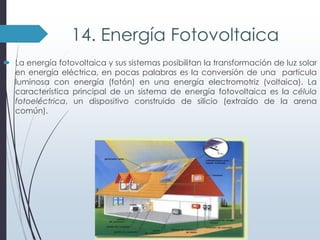 14. Energía Fotovoltaica
 La energía fotovoltaica y sus sistemas posibilitan la transformación de luz solar
en energía eléctrica, en pocas palabras es la conversión de una partícula
luminosa con energía (fotón) en una energía electromotriz (voltaica). La
característica principal de un sistema de energía fotovoltaica es la célula
fotoeléctrica, un dispositivo construido de silicio (extraído de la arena
común).

 