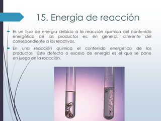 15. Energía de reacción
 Es un tipo de energía debido a la reacción química del contenido
energético de los productos es, en general, diferente del
correspondiente a los reactivos.
 En una reacción química el contenido energético de los
productos Este defecto o exceso de energía es el que se pone
en juego en la reacción.

 