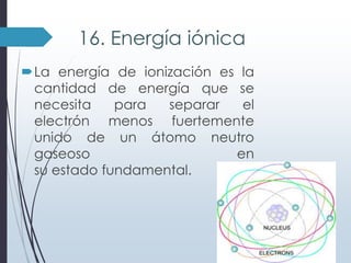 16. Energía iónica
La energía de ionización es la
cantidad de energía que se
necesita
para
separar
el
electrón menos fuertemente
unido de un átomo neutro
gaseoso
en
su estado fundamental.

 