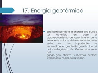 17. Energía geotérmica

 Esta corresponde a la energía que puede
ser
obtenida
en
base
al
aprovechamiento del calor interior de la
tierra, este calor se debe a varios factores
entre
los
mas
importantes
se
encuentran el gradiente geotérmico, el
calor radiogénico, etc. Geotérmico viene
del
griego geo, “Tierra”, y thermos, “calor”;
literalmente “calor de la Tierra”.

 