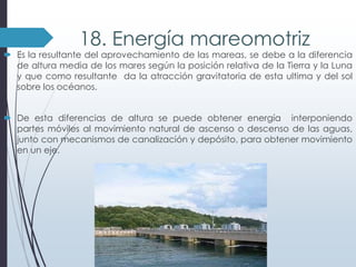 18. Energía mareomotriz

 Es la resultante del aprovechamiento de las mareas, se debe a la diferencia
de altura media de los mares según la posición relativa de la Tierra y la Luna
y que como resultante da la atracción gravitatoria de esta ultima y del sol
sobre los océanos.
 De esta diferencias de altura se puede obtener energía interponiendo
partes móviles al movimiento natural de ascenso o descenso de las aguas,
junto con mecanismos de canalización y depósito, para obtener movimiento
en un eje.

 
