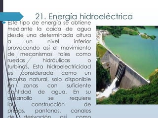 21. Energía hidroeléctrica

 Este tipo de energía se obtiene
mediante la caída de agua
desde una determinada altura
a
un
nivel
inferior
provocando así el movimiento
de mecanismos tales como
ruedas
hidráulicas
o
turbinas, Esta hidroelectricidad
es
considerada
como un
recurso natural, solo disponible
en
zonas
con
suficiente
cantidad de agua. En su
desarrollo
se
requiere
la
construcción
de
presas,
pantanos,
canales

 