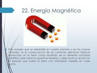 22. Energía Magnética

 Esta energía que se desarrolla en nuestro planeta o en los imanes
naturales. es la consecuencia de las corrientes eléctricas telúricas
producidas en la tierra como resultado de la diferente actividad
calorífica solar sobre la superficie terrestre, y deja sentir su acción en
el espacio que rodea la tierra con intensidad variable en cada
punto.

 