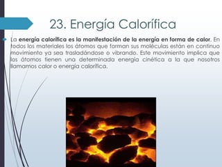 23. Energía Calorífica
 La energía calorífica es la manifestación de la energía en forma de calor. En
todos los materiales los átomos que forman sus moléculas están en continuo
movimiento ya sea trasladándose o vibrando. Este movimiento implica que
los átomos tienen una determinada energía cinética a la que nosotros
llamamos calor o energía calorífica.

 