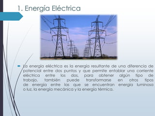 1. Energía Eléctrica

 La energía eléctrica es la energía resultante de una diferencia de
potencial entre dos puntos y que permite entablar una corriente
eléctrica entre los dos, para obtener algún tipo de
trabajo,
también
puede
transformarse
en
otros
tipos
de energía entre las que se encuentran energía luminosa
o luz, la energía mecánica y la energía térmica.

 