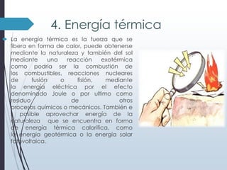 4. Energía térmica
 La energía térmica es la fuerza que se
libera en forma de calor, puede obtenerse
mediante la naturaleza y también del sol
mediante
una
reacción
exotérmica
como podría ser la combustión de
los combustibles, reacciones nucleares
de
fusión
o
fisión,
mediante
la energía eléctrica por el efecto
denominado Joule o por ultimo como
residuo
de
otros
procesos químicos o mecánicos. También e
s posible aprovechar energía de la
naturaleza que se encuentra en forma
de energía térmica calorífica, como
la energía geotérmica o la energía solar
fotovoltaica.

 