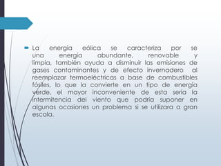  La
energía
eólica
se
caracteriza
por
se
una
energía
abundante,
renovable
y
limpia, también ayuda a disminuir las emisiones de
gases contaminantes y de efecto invernadero al
reemplazar termoeléctricas a base de combustibles
fósiles, lo que la convierte en un tipo de energía
verde, el mayor inconveniente de esta seria la
intermitencia del viento que podría suponer en
algunas ocasiones un problema si se utilizara a gran
escala.

 