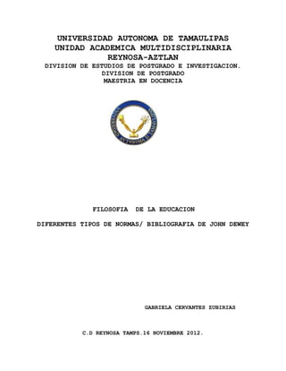 UNIVERSIDAD AUTONOMA DE TAMAULIPAS
    UNIDAD ACADEMICA MULTIDISCIPLINARIA
               REYNOSA-AZTLAN
 DIVISION DE ESTUDIOS DE POSTGRADO E INVESTIGACION.
                DIVISION DE POSTGRADO
                MAESTRIA EN DOCENCIA




              FILOSOFIA   DE LA EDUCACION

DIFERENTES TIPOS DE NORMAS/ BIBLIOGRAFIA DE JOHN DEWEY




                             GABRIELA CERVANTES ZUBIRIAS



           C.D REYNOSA TAMPS.16 NOVIEMBRE 2012.
 