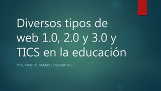 Diversos tipos de
web 1.0, 2.0 y 3.0 y
TICS en la educación
JOSE MANUEL RAMIREZ HERNANDEZ
 