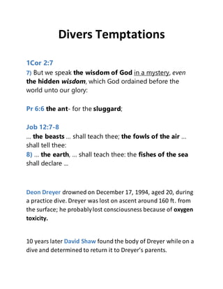 Divers Temptations
1Cor 2:7
7) But we speak the wisdom of God in a mystery, even
the hidden wisdom, which God ordained before the
world unto our glory:
Pr 6:6 the ant- for the sluggard;
Job 12:7-8
… the beasts … shall teach thee; the fowls of the air …
shall tell thee:
8) … the earth, … shall teach thee: the fishes of the sea
shall declare ...
Deon Dreyer drowned on December 17, 1994, aged 20, during
a practice dive. Dreyer was lost on ascent around 160 ft. from
the surface; he probablylost consciousness because of oxygen
toxicity.
10 years later David Shaw found the body of Dreyer while on a
dive and determined to return it to Dreyer’s parents.
 