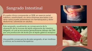 Sangrado Intestinal
El cuadro clínico comprende un SDB, en esencia rectal,
indoloro, autolimitado, sin otros síntomas asociados o en
otros casos puede presentarse con hematoquezia y dolor
abdominal, sobretodo en adultos.
Este sangrado, usualmente, es consecuencia de la
ulceración de la mucosa de tejido adyacente de intestino
delgado, el cual se encuentra generalmente debajo del DM,
por una producción de ácido por el tejido gástrico ectópico
Una posible consecuencia de este sangrado, al ser insidioso
y crónico, es la anemia ferropénica
 