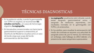TÉCNICAS DIAGNOSTICAS
• En la población adulta, cuando la gammagrafía
con Tc99m es negativa, se recomiendan los
estudios con bario y, en casos de hemorragia
digestiva, la angiografía.
• En los estudios convencionales con bario (serie
gastrointestinal superior o enteroclisis), el
divertículo de Meckel se visualiza como un saco
de borde ciego que surge del borde
antimesentérico del íleo distal.
• La angiografía usualmente está indicada cuando
existe sangrado gastrointestinal activo o
sangrado de resolución espontánea, con
resultados normales en la gammagrafía con
Tc99m y la enteroclisis.
• En los adultos, para visualizar la extravasación del
medio de contraste se requiere una velocidad de
sangrado activo de, por lo menos, 0,5 ml/minuto;
sin embargo, este hallazgo es difícil debido a la
presencia de vasos sanguíneos superpuestos
 