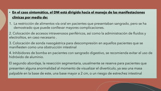 • En el caso sintomático, el DM está dirigido hacia el manejo de las manifestaciones
clínicas por medio de:
1. La restricción de alimentos vía oral en pacientes que presentaban sangrado, pero se ha
demostrado que puede conllevar mayores complicaciones.
2. Colocación de accesos intravenosos periféricos, así como la administración de fluidos y
electrolitos, en caso necesario .
3. Colocación de sonda nasogástrica para descompresión en aquellos pacientes que se
manifiesten como una obstrucción intestinal
4. Inhibidores de bomba en pacientes con sangrado digestivo, se recomienda evitar el uso de
hidróxido de aluminio.
El segundo abordaje, la resección segmentaria, usualmente se reserva para pacientes que
presenten alguna anormalidad al momento de visualizar el divertículo, ya sea una masa
palpable en la base de este, una base mayor a 2 cm, o un riesgo de estrechez intestinal
 