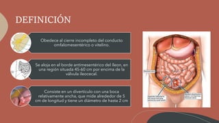 DEFINICIÓN
Obedece al cierre incompleto del conducto
omfalomesentérico o vitelino.
Se aloja en el borde antimesentérico del íleon, en
una región situada 45-60 cm por encima de la
válvula ileocecal.
Consiste en un divertículo con una boca
relativamente ancha, que mide alrededor de 5
cm de longitud y tiene un diámetro de hasta 2 cm
 