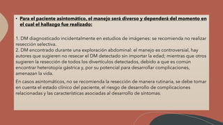 • Para el paciente asintomático, el manejo será diverso y dependerá del momento en
el cual el hallazgo fue realizado:
1. DM diagnosticado incidentalmente en estudios de imágenes: se recomienda no realizar
resección selectiva.
2. DM encontrado durante una exploración abdominal: el manejo es controversial, hay
autores que sugieren no resecar el DM detectado sin importar la edad; mientras que otros
sugieren la resección de todos los divertículos detectados, debido a que es común
encontrar heterotopía gástrica y, por su potencial para desarrollar complicaciones,
amenazan la vida.
En casos asintomáticos, no se recomienda la resección de manera rutinaria, se debe tomar
en cuenta el estado clínico del paciente, el riesgo de desarrollo de complicaciones
relacionadas y las características asociadas al desarrollo de síntomas.
 