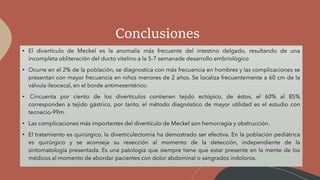 Conclusiones
• El divertículo de Meckel es la anomalía más frecuente del intestino delgado, resultando de una
incompleta obliteración del ducto vitelino a la 5-7 semanade desarrollo embriológico
• Ocurre en el 2% de la población, se diagnostica con más frecuencia en hombres y las complicaciones se
presentan con mayor frecuencia en niños menores de 2 años. Se localiza frecuentemente a 60 cm de la
válvula ileocecal, en el borde antimesentérico.
• Cincuenta por ciento de los divertículos contienen tejido ectópico, de éstos, el 60% al 85%
corresponden a tejido gástrico, por tanto, el método diagnóstico de mayor utilidad es el estudio con
tecnecio-99m.
• Las complicaciones más importantes del divertículo de Meckel son hemorragia y obstrucción.
• El tratamiento es quirúrgico, la diverticulectomía ha demostrado ser efectiva. En la población pediátrica
es quirúrgico y se aconseja su resección al momento de la detección, independiente de la
sintomatología presentada. Es una patología que siempre tiene que estar presente en la mente de los
médicos al momento de abordar pacientes con dolor abdominal o sangrados indoloros.
 
