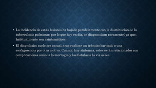 • La incidencia de estas lesiones ha bajado paralelamente con la disminución de la
tuberculosis pulmonar, por lo que hoy en día, se diagnostican raramente; ya que,
habitualmente son asintomáticos.
• El diagnóstico suele ser casual, tras realizar un tránsito baritado o una
esofagoscopia por otro motivo. Cuando hay síntomas, estos están relacionados con
complicaciones como la hemorragia y las fístulas a la vía aérea.
 