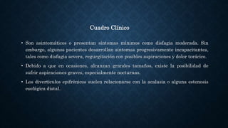 Cuadro Clínico
• Son asintomáticos o presentan síntomas mínimos como disfagia moderada. Sin
embargo, algunos pacientes desarrollan síntomas progresivamente incapacitantes,
tales como disfagia severa, regurgitación con posibles aspiraciones y dolor torácico.
• Debido a que en ocasiones, alcanzan grandes tamaños, existe la posibilidad de
sufrir aspiraciones graves, especialmente nocturnas.
• Los divertículos epifrénicos suelen relacionarse con la acalasia o alguna estenosis
esofágica distal.
 
