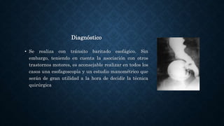 Diagnóstico
• Se realiza con tránsito baritado esofágico. Sin
embargo, teniendo en cuenta la asociación con otros
trastornos motores, es aconsejable realizar en todos los
casos una esofagoscopía y un estudio manométrico que
serán de gran utilidad a la hora de decidir la técnica
quirúrgica
 