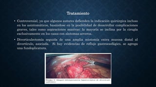 Tratamiento
• Controversial, ya que algunos autores defienden la indicación quirúrgica incluso
en los asintomáticos, basándose en la posibilidad de desarrollar complicaciones
graves, tales como aspiraciones masivas; la mayoría se inclina por la cirugía
exclusivamente en los casos con síntomas severos.
• Diverticulectomía seguida de una amplia miotomía extra mucosa distal al
divertículo, asociada. Si hay evidencias de reflujo gastroesofágico, se agrega
una fundoplicatura.
 