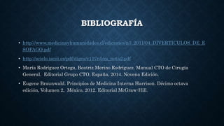 BIBLIOGRAFÍA
• http://www.medicinayhumanidades.cl/ediciones/n3_2011/04_DIVERTICULOS_DE_E
SOFAGO.pdf
• http://scielo.isciii.es/pdf/diges/v107n5/es_nota2.pdf
• María Rodríguez Ortega, Beatriz Merino Rodríguez. Manual CTO de Cirugía
General. Editorial Grupo CTO, España, 2014. Novena Edición.
• Eugene Braunwald. Principios de Medicina Interna Harrison. Décimo octava
edición, Volumen 2, México, 2012. Editorial McGraw-Hill.
 