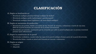 CLASIFICACIÓN
A). Según su localización en:
• Divertículo esofágico proximal (faringo-esofágico de Zenker)
• Divertículo esofágico medio (epibronquial o parabronquial)
• Divertículo esofágico distal (epifrénico o de tercio distal esofágico)
B). Según su mecanismo de producción:
• Divertículos por pulsión, debido a la salida de una “hernia” de mucosa y submucosa a través de una zona
débil de la pared muscular por aumento de la presión intraluminal.
• Divertículos por tracción, ocasionados por la retracción que sufre la pared esofágica por un proceso cicatricial
próximo (post inflamatorio).
C). Según la constitución de su pared:
• Divertículos verdaderos, cuando todas las capas de la pared esofágica forman parte de la pared diverticular.
• Divertículos falsos, cuando su pared está formada por mucosa o submucosa.
D). Según su origen:
• Congénito
• Adquirido
 