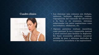 Cuadro clínico • Los síntomas más comunes son disfagia,
sialorrea, halitosis, deglución ruidosa,
regurgitación del contenido del divertículo
a la boca y, en ocasiones, síntomas
relacionados con micro aspiraciones como
tos irritativa, sibilancias, etc.
• Algunos pacientes realizan maniobras
como provocar la tos o compresión manual
a nivel cervical para facilitar la deglución.
En fases avanzadas podemos encontrar
pérdida de peso y síntomas derivados de
neumopatía secundaria a las aspiraciones.
 
