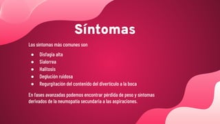 Síntomas
Los síntomas más comunes son
● Disfagia alta
● Sialorrea
● Halitosis
● Deglución ruidosa
● Regurgitación del contenido del divertículo a la boca
En fases avanzadas podemos encontrar pérdida de peso y síntomas
derivados de la neumopatía secundaria a las aspiraciones.
 