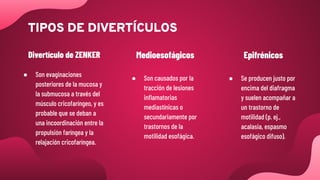 ● Son evaginaciones
posteriores de la mucosa y
la submucosa a través del
músculo cricofaríngeo, y es
probable que se deban a
una incoordinación entre la
propulsión faríngea y la
relajación cricofaríngea.
Divertículo de ZENKER
● Son causados por la
tracción de lesiones
inﬂamatorias
mediastínicas o
secundariamente por
trastornos de la
motilidad esofágica.
Medioesofágicos
● Se producen justo por
encima del diafragma
y suelen acompañar a
un trastorno de
motilidad (p. ej.,
acalasia, espasmo
esofágico difuso).
Epifrénicos
TIPOS DE DIVERTÍCULOS
 