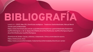 Lynch, K. L. (2023, May 20). Divertículos esofágicos - Trastornos Gastrointestinales. Manual Merck
versión para profesionales.
https://www.merckmanuals.com/es-us/professional/trastornos-gastrointestinales/trastornos-
esof%C3%A1gicos-y-de-la-degluci%C3%B3n/divert%C3%ADculos-esof%C3%A1gicos?query=
divert%C3%ADculos+esof%C3%A1gicos
Divertículo de Zenker: Causas, síntomas y tratamiento. Clínica universidad de navarra.
https://www.cun.es. (n.d.).
https://www.cun.es/enfermedades-tratamientos/enfermedades/diverticulo-zenker
BIBLIOGRAFÍA
 