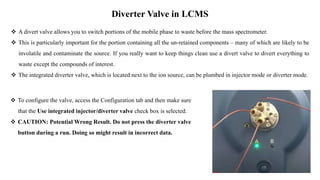 Diverter Valve in LCMS
 A divert valve allows you to switch portions of the mobile phase to waste before the mass spectrometer.
 This is particularly important for the portion containing all the un-retained components – many of which are likely to be
involatile and contaminate the source. If you really want to keep things clean use a divert valve to divert everything to
waste except the compounds of interest.
 The integrated diverter valve, which is located next to the ion source, can be plumbed in injector mode or diverter mode.
 To configure the valve, access the Configuration tab and then make sure
that the Use integrated injector/diverter valve check box is selected.
 CAUTION: Potential Wrong Result. Do not press the diverter valve
button during a run. Doing so might result in incorrect data.
 