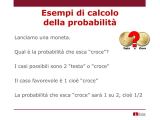 Lanciamo una moneta.
Qual è la probabilità che esca “croce”?
I casi possibili sono 2 “testa” o “croce”
Il caso favorevole è 1 cioè “croce”
La probabilità che esca “croce” sarà 1 su 2, cioè 1/2
Esempi di calcolo
della probabilità
 