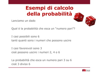 Lanciamo un dado
Qual è la probabilità che esca un “numero pari”?
I casi possibili sono 6
tanti quanti sono i numeri che possono uscire
I casi favorevoli sono 3
cioè possono uscire i numeri 2, 4 o 6
La probabilità che esca un numero pari 3 su 6
cioè 3 diviso 6
Esempi di calcolo
della probabilità
 