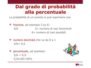 La probabilità di un evento si può esprimere con
 frazione, ad esempio 3 su 6:
3/6 3= numero di casi favorevoli
6= numero di casi possibili
 numero decimale che va da 0 a 1
3/6= 0,5
 percentuale, ad esempio:
3/6 = 0,5
0,5x100=50%
Dal grado di probabilità
alla percentuale
 