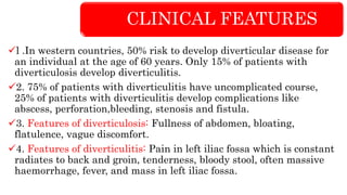 CLINICAL FEATURES
l .In western countries, 50% risk to develop diverticular disease for
an individual at the age of 60 years. Only 15% of patients with
diverticulosis develop diverticulitis.
2. 75% of patients with diverticulitis have uncomplicated course,
25% of patients with diverticulitis develop complications like
abscess, perforation,bleeding, stenosis and fistula.
3. Features of diverticulosis: Fullness of abdomen, bloating,
flatulence, vague discomfort.
4. Features of diverticulitis: Pain in left iliac fossa which is constant
radiates to back and groin, tenderness, bloody stool, often massive
haemorrhage, fever, and mass in left iliac fossa.
 