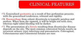 CLINICAL FEATURES
5. Generalised peritonitis as a result of free perforation presents
with the generalised tenderness, rebound and rigidity.
6. Haemorrhage from colonic diverticula is typically painless and
profuse. When from the sigmoid, it will be bright red with clots,
whereas right-sided bleeding will be darker.
7. The presentation of a fistula resulting from diverticular disease
depends on the site. The most common colovesical fistula results in
recurrent urinary tract infections and pneumaturia. Colovaginal,
Colocutaneous and Coloenteral fistulas are rare
 