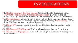 INVESTIGATIONS
1. Double Contrast Barium enema (best method to diagnose) shows
“sawteeth” appearance. Champagne glass sign: partial filling of
diverticula by barium with fecolith inside—seen in sigmoid diverticula.
2. Sigmoidoscopy is useful but should not be done in acute stage. Once
acute stage subsides, barium enema, sigmoidoscopy, Colonoscopy can be
done (To rule out associated malignancy).
3. Spiral CT scan in acute phase to see thickened colon and pericolic
abscess
4. RBC tagged Tch99 scan: Find out bleeding as low as 0.1ml/min
5. Mesenteric Angiogram: Find out bleeding > 0.5ml/min & therapeutic
embolisation
 