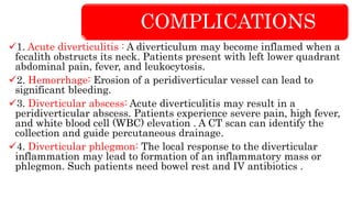 COMPLICATIONS
1. Acute diverticulitis : A diverticulum may become inflamed when a
fecalith obstructs its neck. Patients present with left lower quadrant
abdominal pain, fever, and leukocytosis.
2. Hemorrhage: Erosion of a peridiverticular vessel can lead to
significant bleeding.
3. Diverticular abscess: Acute diverticulitis may result in a
peridiverticular abscess. Patients experience severe pain, high fever,
and white blood cell (WBC) elevation . A CT scan can identify the
collection and guide percutaneous drainage.
4. Diverticular phlegmon: The local response to the diverticular
inflammation may lead to formation of an inflammatory mass or
phlegmon. Such patients need bowel rest and IV antibiotics .
 