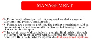 MANAGEMENT
5. Patients who develop strictures may need an elective sigmoid
colectomy and primary anastomosis .
6. Fistulae are a complex problem. The patient's nutrition should be
optimized, and infection should be controlled before surgical repair
or resection is attempted.
7. In certain cases of diverticulosis, a longitudinal incision through
the taenia and muscular layer without opening the mucosa is suffi
cient (like Heller’s/Ramstedt’s myotomy)—Reilly’s sigmoid myotomy.
 