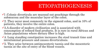 ETIOPATHOGENESIS
l .Colonic diverticula are mucosal out pouchings through the
submucosa and the muscular layer of the colon.
2 .They occur most commonly in the sigmoid colon, and in 10% of
patients, they involve the entire colon.
3.A disorder of modern civilization and is associated with
consumption of refined food products. It is rare in rural African and
Asian populations where dietary fiber is high.
4. Long standing constipation increases the stool transit time and
intraluminal pressure and causes diverticulosis.
5. They arise between antimesenteric taenia and the mesenteric
taenia at the site of entry of the blood vessels.
 