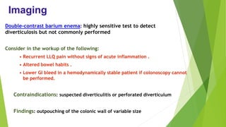 Imaging
Double-contrast barium enema: highly sensitive test to detect
diverticulosis but not commonly performed
Consider in the workup of the following:
• Recurrent LLQ pain without signs of acute inflammation .
• Altered bowel habits .
• Lower GI bleed in a hemodynamically stable patient if colonoscopy cannot
be performed.
Contraindications: suspected diverticulitis or perforated diverticulum
Findings: outpouching of the colonic wall of variable size
 