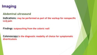 Imaging
Abdominal ultrasound
Indications: may be performed as part of the workup for nonspecific
LLQ pain
Findings: outpouching from the colonic wall
Colonoscopy:is the diagnostic modality of choice for symptomatic
diverticulosis
 