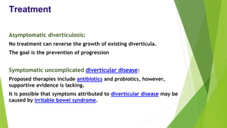 Treatment
Asymptomatic diverticulosis:
No treatment can reverse the growth of existing diverticula.
The goal is the prevention of progression
Symptomatic uncomplicated diverticular disease:
Proposed therapies include antibiotics and probiotics, however,
supportive evidence is lacking.
It is possible that symptoms attributed to diverticular disease may be
caused by irritable bowel syndrome.
 