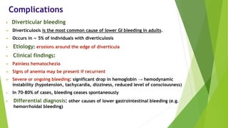 Complications
• Diverticular bleeding
➢ Diverticulosis is the most common cause of lower GI bleeding in adults.
➢ Occurs in ∼ 5% of individuals with diverticulosis
• Etiology: erosions around the edge of diverticula
• Clinical findings:
➢ Painless hematochezia
➢ Signs of anemia may be present if recurrent
➢ Severe or ongoing bleeding: significant drop in hemoglobin → hemodynamic
instability (hypotension, tachycardia, dizziness, reduced level of consciousness)
• In 70–80% of cases, bleeding ceases spontaneously
• Differential diagnosis: other causes of lower gastrointestinal bleeding (e.g.
hemorrhoidal bleeding)
 