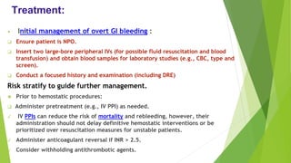 Treatment:
• Initial management of overt GI bleeding :
❑ Ensure patient is NPO.
❑ Insert two large-bore peripheral IVs (for possible fluid resuscitation and blood
transfusion) and obtain blood samples for laboratory studies (e.g., CBC, type and
screen).
❑ Conduct a focused history and examination (including DRE)
Risk stratify to guide further management.
❖ Prior to hemostatic procedures:
❑ Administer pretreatment (e.g., IV PPI) as needed.
✓ IV PPIs can reduce the risk of mortality and rebleeding, however, their
administration should not delay definitive hemostatic interventions or be
prioritized over resuscitation measures for unstable patients.
✓ Administer anticoagulant reversal if INR > 2.5.
✓ Consider withholding antithrombotic agents.
 