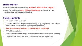 Stable patients:
• Restrictive transfusion strategy (transfuse pRBCs if Hb ≤ 7–8 g/dL).
• Refer for endoscopy (e.g., EGD or colonoscopy) according to risk
stratification and source of bleeding
Unstable patients:
❑ Follow an ABCDE approach.
❑ Consider intubation to protect the airway (e.g., in patients with altered
mental state and/or severe ongoing hematemesis).
❑ Urgent volume resuscitation for hemodynamic instability
✓ IV fluid resuscitation
✓ Liberal transfusion strategy: for hemorrhagic shock or massive bleeding
✓ Target normal vital signs prior to diagnostic testing if possible.
 