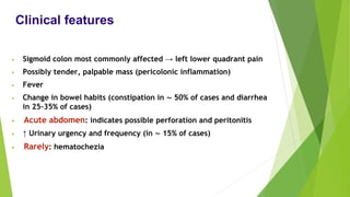 Clinical features
• Sigmoid colon most commonly affected → left lower quadrant pain
• Possibly tender, palpable mass (pericolonic inflammation)
• Fever
• Change in bowel habits (constipation in ∼ 50% of cases and diarrhea
in 25–35% of cases)
• Acute abdomen: indicates possible perforation and peritonitis
• ↑ Urinary urgency and frequency (in ∼ 15% of cases)
• Rarely: hematochezia
 